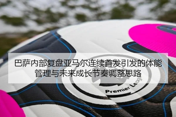 巴萨内部复盘亚马尔连续首发引发的体能管理与未来成长节奏调整思路