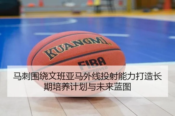 马刺围绕文班亚马外线投射能力打造长期培养计划与未来蓝图